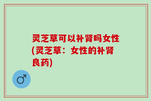 灵芝草可以补吗女性(灵芝草:女性的补良药) 灵芝草可以补吗女性(灵芝草:女性的补良药)