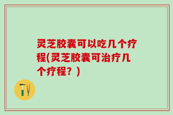 灵芝胶囊可以吃几个疗程(灵芝胶囊可治疗几个疗程？)