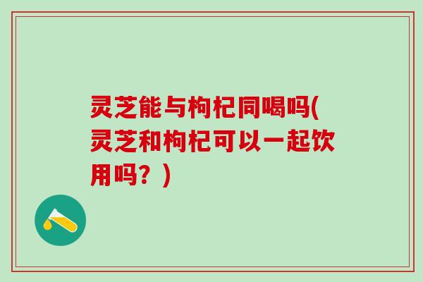 灵芝能与枸杞同喝吗(灵芝和枸杞可以一起饮用吗?) 灵芝能与枸杞同喝吗(灵芝和枸杞可以一起饮用吗?)