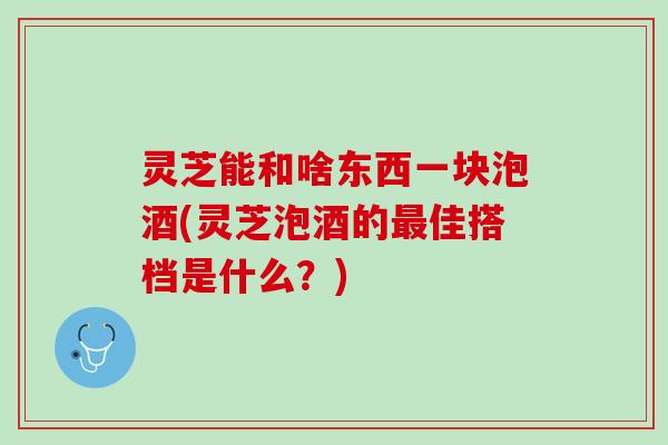 灵芝能和啥东西一块泡酒(灵芝泡酒的最佳搭档是什么？)