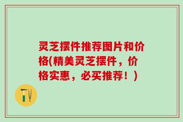 灵芝摆件推荐图片和价格(精美灵芝摆件，价格实惠，必买推荐！)