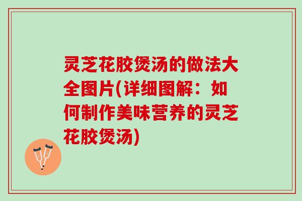 灵芝花胶煲汤的做法大全图片(详细图解：如何制作美味营养的灵芝花胶煲汤)