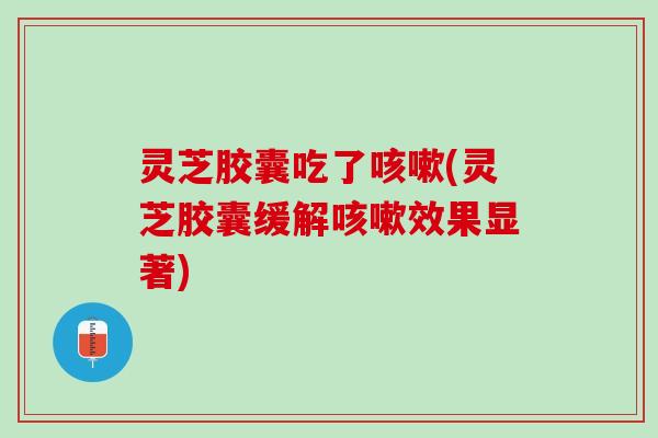 灵芝胶囊吃了(灵芝胶囊缓解效果显著) 灵芝胶囊吃了(灵芝胶囊缓解效果显著)