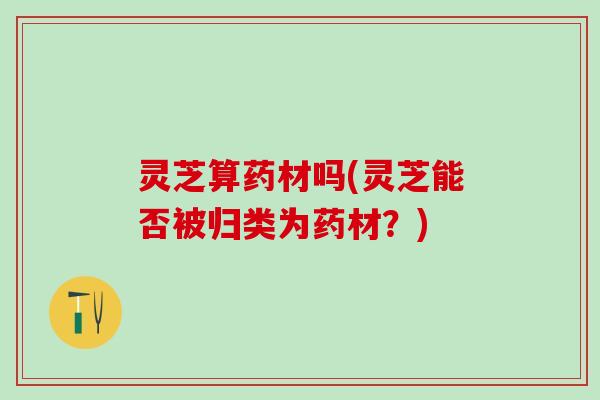 灵芝算药材吗(灵芝能否被归类为药材？)
