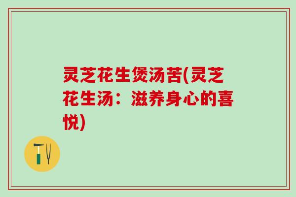 灵芝花生煲汤苦(灵芝花生汤:滋养身心的喜悦) 灵芝花生煲汤苦(灵芝花生汤:滋养身心的喜悦)