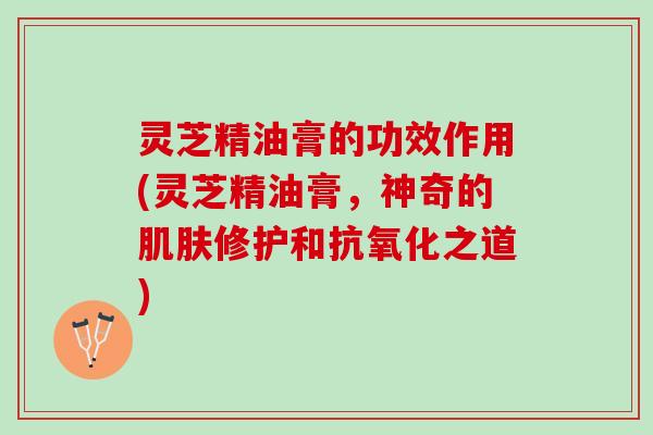灵芝精油膏的功效作用(灵芝精油膏,神奇的修护和之道) 灵芝精油膏的功效作用(灵芝精油膏,神奇的修护和之道)