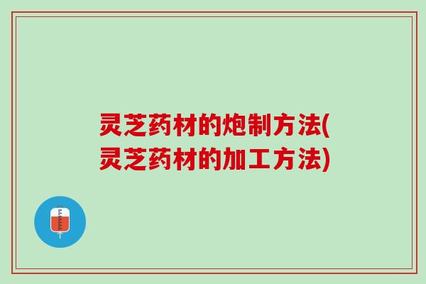 灵芝药材的炮制方法(灵芝药材的加工方法)