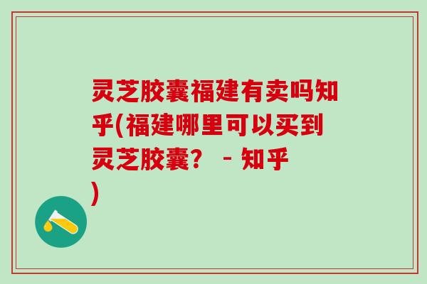 灵芝胶囊福建有卖吗知乎(福建哪里可以买到灵芝胶囊? - 知乎) 灵芝胶囊福建有卖吗知乎(福建哪里可以买到灵芝胶囊? - 知乎)