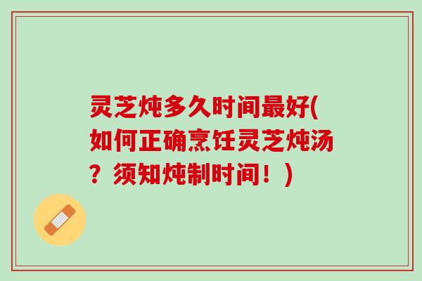 灵芝炖多久时间最好(如何正确烹饪灵芝炖汤？须知炖制时间！)