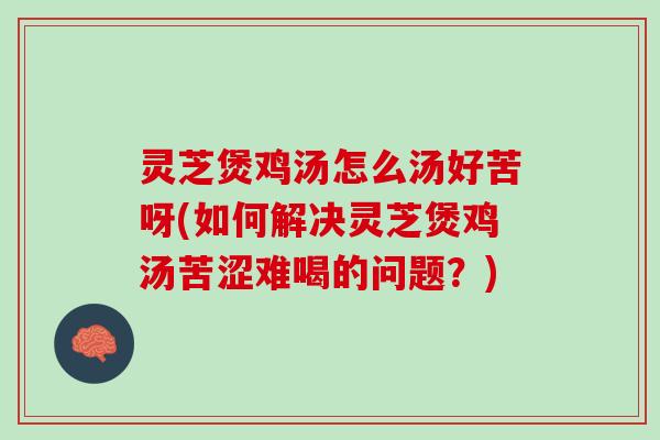 灵芝煲鸡汤怎么汤好苦呀(如何解决灵芝煲鸡汤苦涩难喝的问题？)