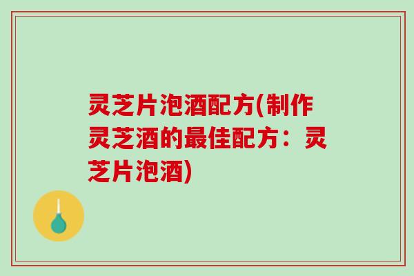 灵芝片泡酒配方(制作灵芝酒的佳配方：灵芝片泡酒)
