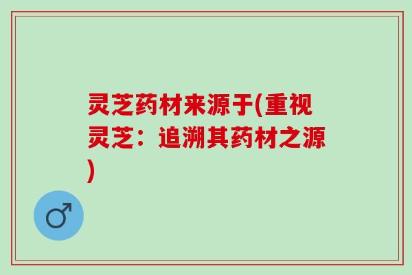 灵芝药材来源于(重视灵芝：追溯其药材之源)