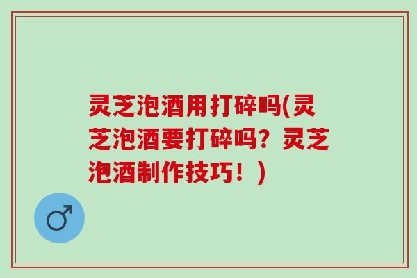 灵芝泡酒用打碎吗(灵芝泡酒要打碎吗？灵芝泡酒制作技巧！)