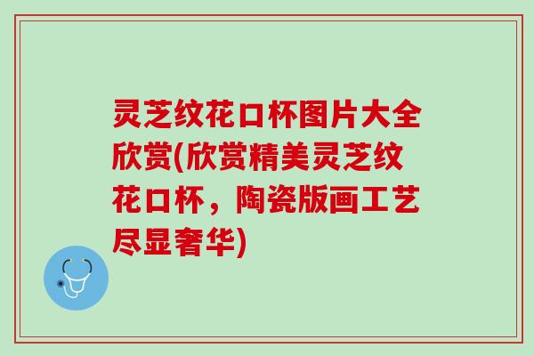 灵芝纹花口杯图片大全欣赏(欣赏精美灵芝纹花口杯，陶瓷版画工艺尽显奢华)