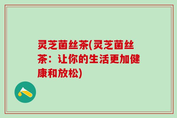 灵芝菌丝茶(灵芝菌丝茶：让你的生活更加健康和放松)
