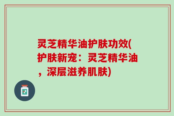 灵芝精华油护肤功效(护肤新宠：灵芝精华油，深层滋养肌肤)