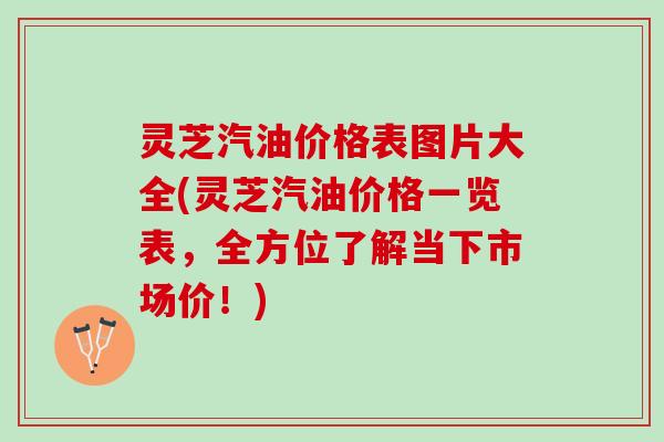 灵芝汽油价格表图片大全(灵芝汽油价格一览表，全方位了解当下市场价！)