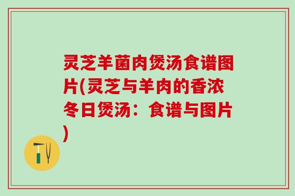 灵芝羊菌肉煲汤食谱图片(灵芝与羊肉的香浓冬日煲汤：食谱与图片)