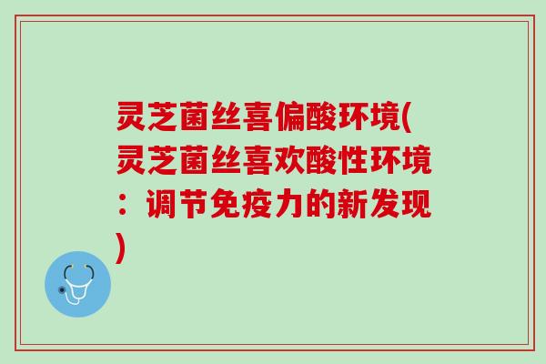 灵芝菌丝喜偏酸环境(灵芝菌丝喜欢酸性环境:调节免疫力的新发现) 灵芝菌丝喜偏酸环境(灵芝菌丝喜欢酸性环境:调节免疫力的新发现)
