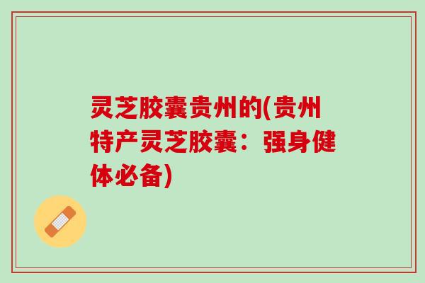 灵芝胶囊贵州的(贵州特产灵芝胶囊：强身健体必备)