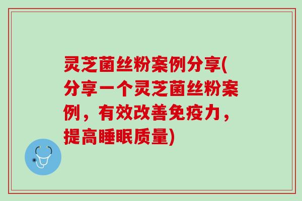 灵芝菌丝粉案例分享(分享一个灵芝菌丝粉案例，有效改善免疫力，提高睡眠质量)