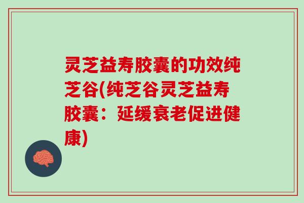 灵芝益寿胶囊的功效纯芝谷(纯芝谷灵芝益寿胶囊：延缓促进健康)