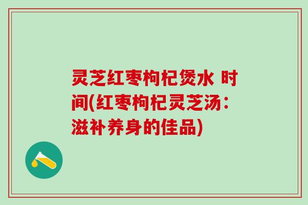 灵芝红枣枸杞煲水 时间(红枣枸杞灵芝汤：滋补养身的佳品)