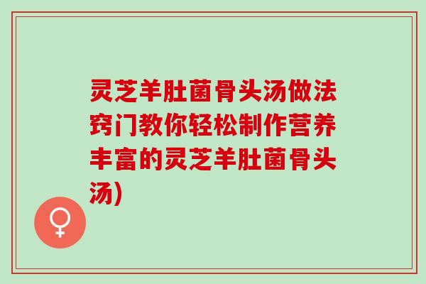 灵芝羊肚菌骨头汤做法窍门教你轻松制作营养丰富的灵芝羊肚菌骨头汤)