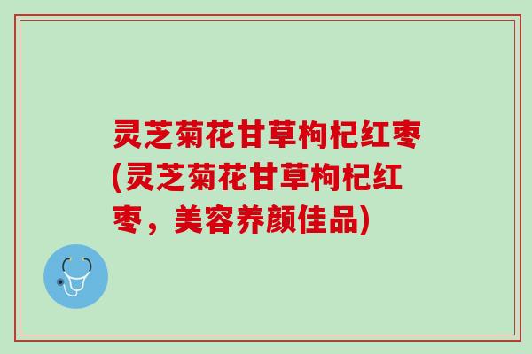 灵芝菊花甘草枸杞红枣(灵芝菊花甘草枸杞红枣，美容养颜佳品)