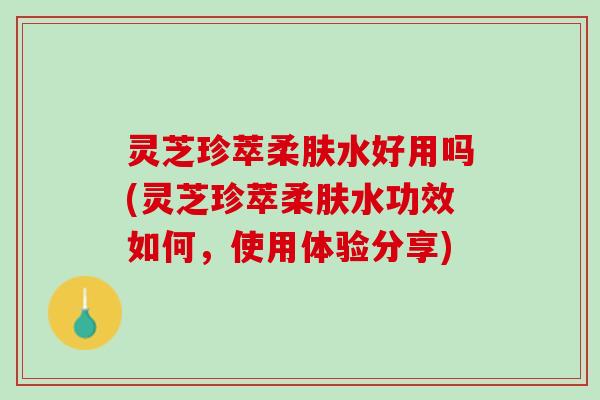 灵芝珍萃柔肤水好用吗(灵芝珍萃柔肤水功效如何,使用体验分享) 灵芝珍萃柔肤水好用吗(灵芝珍萃柔肤水功效如何,使用体验分享)