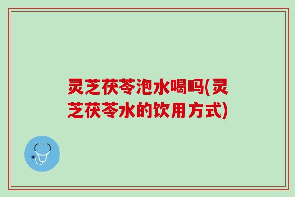 灵芝茯苓泡水喝吗(灵芝茯苓水的饮用方式)