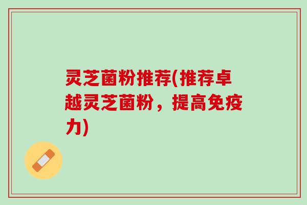 灵芝菌粉推荐(推荐卓越灵芝菌粉，提高免疫力)