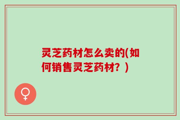 灵芝药材怎么卖的(如何销售灵芝药材？)