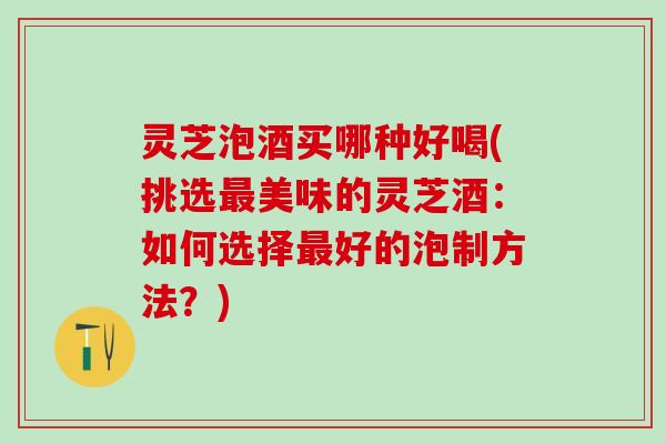 灵芝泡酒买哪种好喝(挑选最美味的灵芝酒：如何选择最好的泡制方法？)