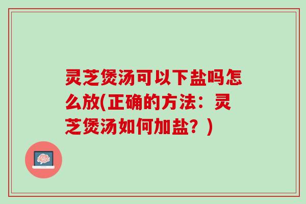 灵芝煲汤可以下盐吗怎么放(正确的方法：灵芝煲汤如何加盐？)