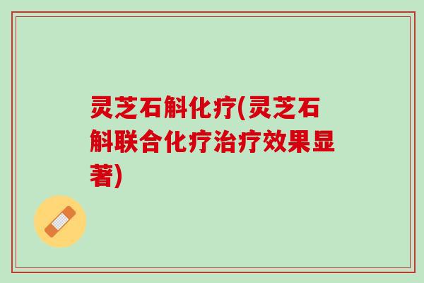 灵芝石斛化疗(灵芝石斛联合化疗治疗效果显著)