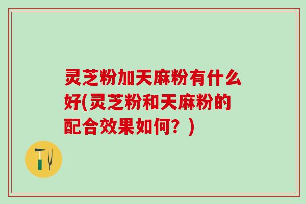 灵芝粉加天麻粉有什么好(灵芝粉和天麻粉的配合效果如何?) 灵芝粉加天麻粉有什么好(灵芝粉和天麻粉的配合效果如何?)