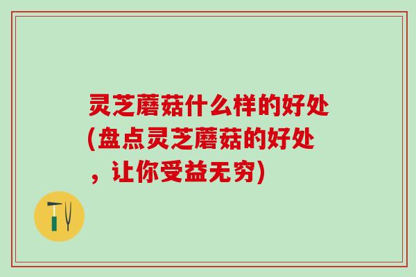 灵芝蘑菇什么样的好处(盘点灵芝蘑菇的好处，让你受益无穷)