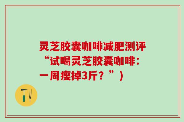 灵芝胶囊咖啡测评“试喝灵芝胶囊咖啡:一周瘦掉3斤?”) 灵芝胶囊咖啡测评“试喝灵芝胶囊咖啡:一周瘦掉3斤?”)