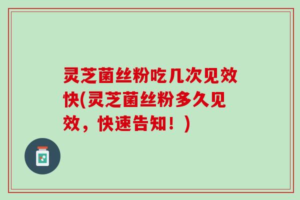 灵芝菌丝粉吃几次见效快(灵芝菌丝粉多久见效，快速告知！)