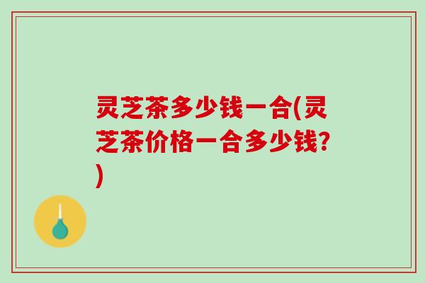 灵芝茶多少钱一合(灵芝茶价格一合多少钱？)