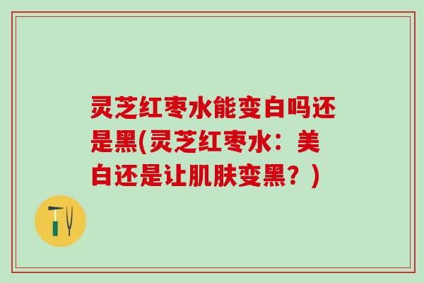 灵芝红枣水能变白吗还是黑(灵芝红枣水：美白还是让变黑？)