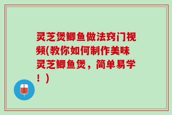 灵芝煲鲫鱼做法窍门视频(教你如何制作美味灵芝鲫鱼煲，简单易学！)