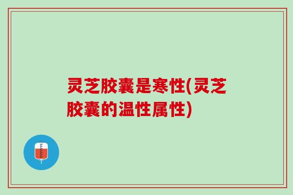 灵芝胶囊是寒性(灵芝胶囊的温性属性) 灵芝胶囊是寒性(灵芝胶囊的温性属性)
