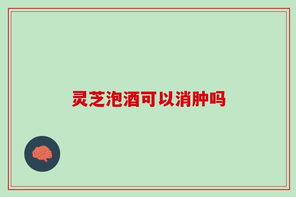灵芝泡酒可以消肿吗 灵芝泡酒可以消肿吗