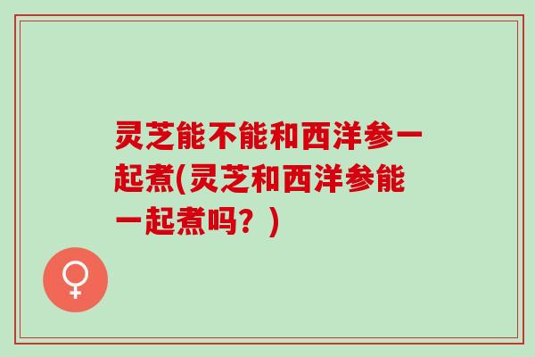灵芝能不能和西洋参一起煮(灵芝和西洋参能一起煮吗？)