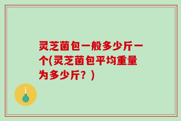 灵芝菌包一般多少斤一个(灵芝菌包平均重量为多少斤？)