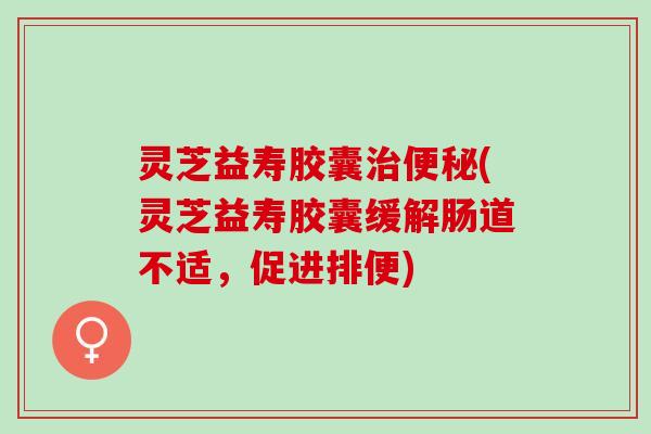 灵芝益寿胶囊(灵芝益寿胶囊缓解肠道不适,促进排便) 灵芝益寿胶囊(灵芝益寿胶囊缓解肠道不适,促进排便)