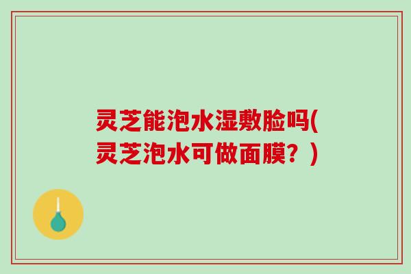 灵芝能泡水湿敷脸吗(灵芝泡水可做面膜？)