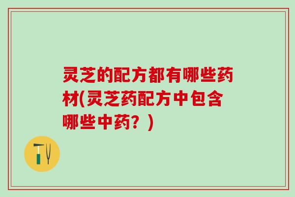 灵芝的配方都有哪些药材(灵芝药配方中包含哪些中药？)